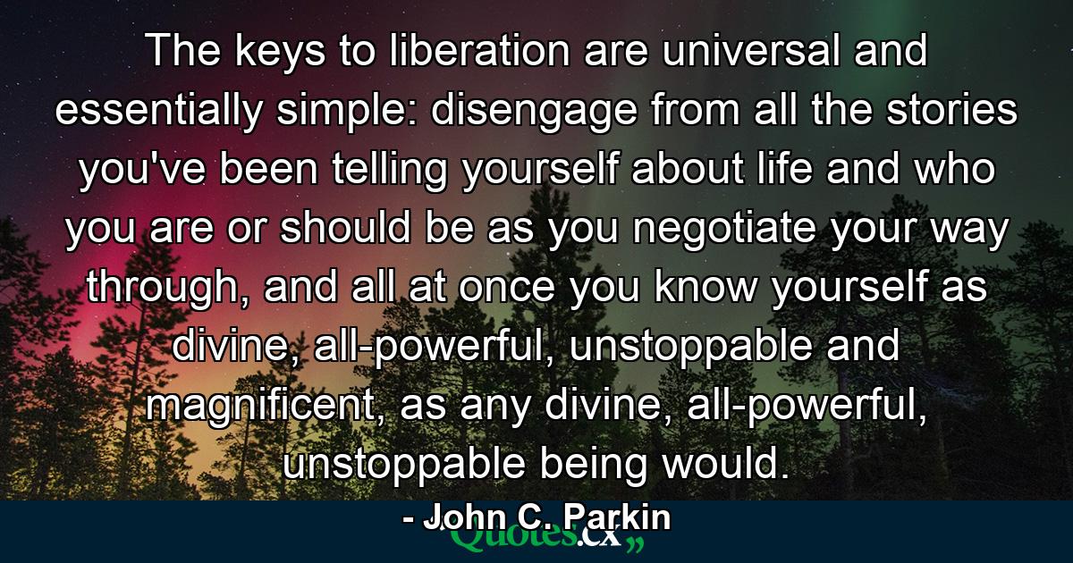 The keys to liberation are universal and essentially simple: disengage from all the stories you've been telling yourself about life and who you are or should be as you negotiate your way through, and all at once you know yourself as divine, all-powerful, unstoppable and magnificent, as any divine, all-powerful, unstoppable being would. - Quote by John C. Parkin