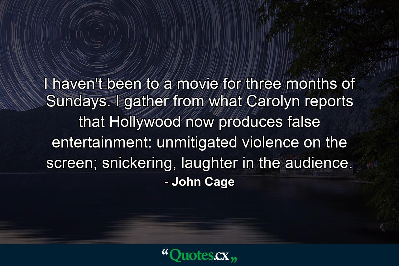 I haven't been to a movie for three months of Sundays. I gather from what Carolyn reports that Hollywood now produces false entertainment: unmitigated violence on the screen; snickering, laughter in the audience. - Quote by John Cage