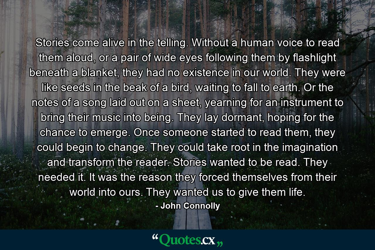 Stories come alive in the telling. Without a human voice to read them aloud, or a pair of wide eyes following them by flashlight beneath a blanket, they had no existence in our world. They were like seeds in the beak of a bird, waiting to fall to earth. Or the notes of a song laid out on a sheet, yearning for an instrument to bring their music into being. They lay dormant, hoping for the chance to emerge. Once someone started to read them, they could begin to change. They could take root in the imagination and transform the reader. Stories wanted to be read. They needed it. It was the reason they forced themselves from their world into ours. They wanted us to give them life. - Quote by John Connolly