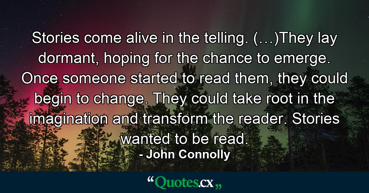 Stories come alive in the telling. (…)They lay dormant, hoping for the chance to emerge. Once someone started to read them, they could begin to change. They could take root in the imagination and transform the reader. Stories wanted to be read. - Quote by John Connolly