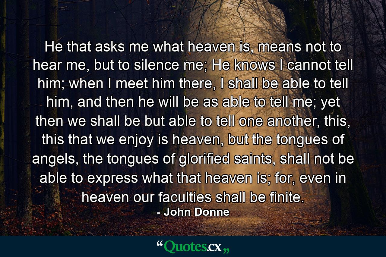 He that asks me what heaven is, means not to hear me, but to silence me; He knows I cannot tell him; when I meet him there, I shall be able to tell him, and then he will be as able to tell me; yet then we shall be but able to tell one another, this, this that we enjoy is heaven, but the tongues of angels, the tongues of glorified saints, shall not be able to express what that heaven is; for, even in heaven our faculties shall be finite. - Quote by John Donne