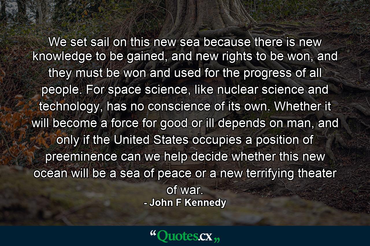 We set sail on this new sea because there is new knowledge to be gained, and new rights to be won, and they must be won and used for the progress of all people. For space science, like nuclear science and technology, has no conscience of its own. Whether it will become a force for good or ill depends on man, and only if the United States occupies a position of preeminence can we help decide whether this new ocean will be a sea of peace or a new terrifying theater of war. - Quote by John F Kennedy