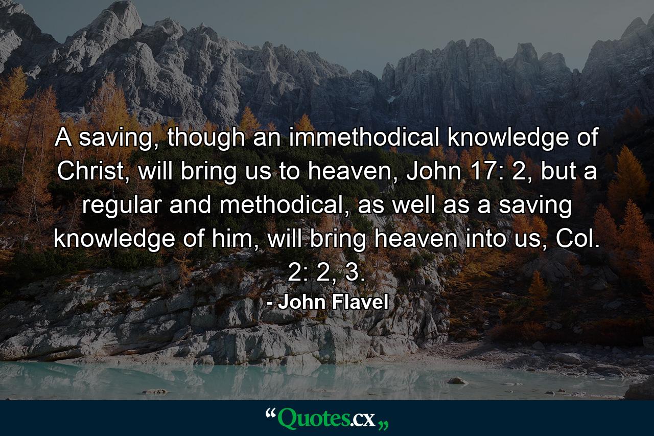 A saving, though an immethodical knowledge of Christ, will bring us to heaven, John 17: 2, but a regular and methodical, as well as a saving knowledge of him, will bring heaven into us, Col. 2: 2, 3. - Quote by John Flavel