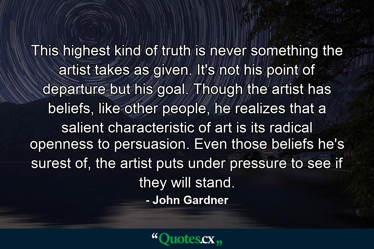 This highest kind of truth is never something the artist takes as given. It's not his point of departure but his goal. Though the artist has beliefs, like other people, he realizes that a salient characteristic of art is its radical openness to persuasion. Even those beliefs he's surest of, the artist puts under pressure to see if they will stand. - Quote by John Gardner