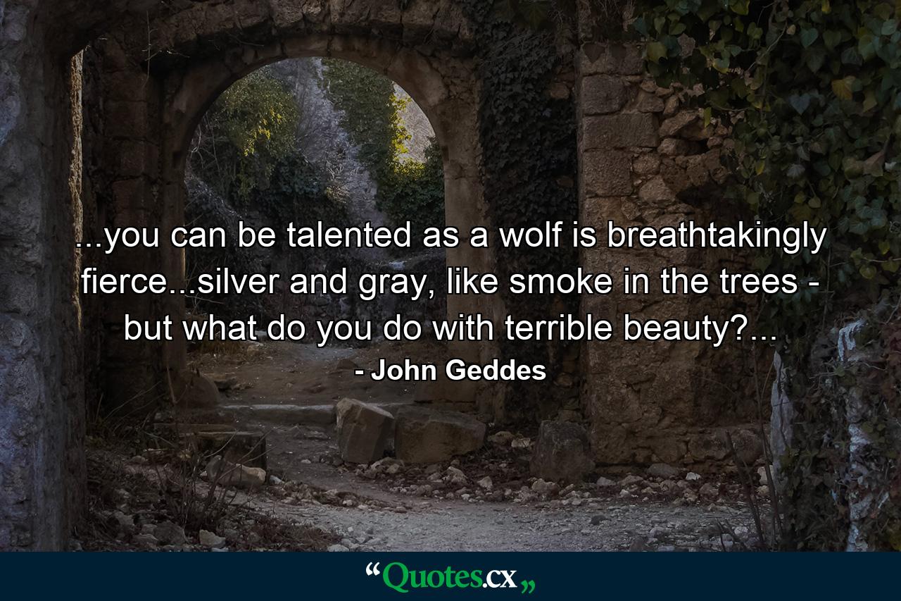 ...you can be talented as a wolf is breathtakingly fierce...silver and gray, like smoke in the trees - but what do you do with terrible beauty?... - Quote by John Geddes