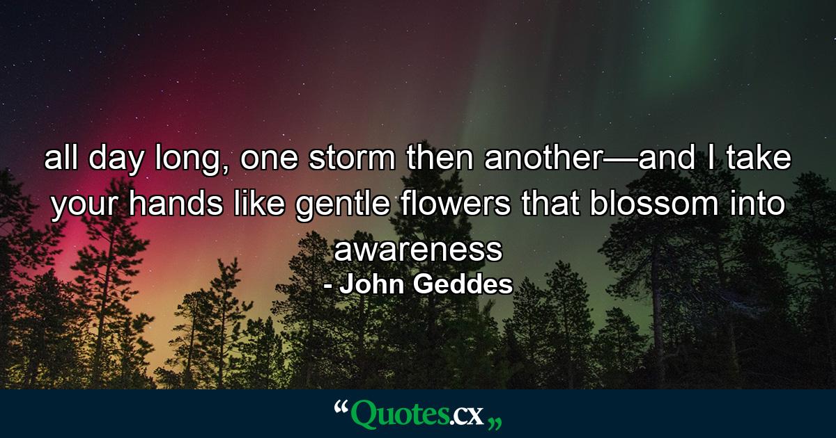 all day long, one storm then another—and I take your hands like gentle flowers that blossom into awareness - Quote by John Geddes