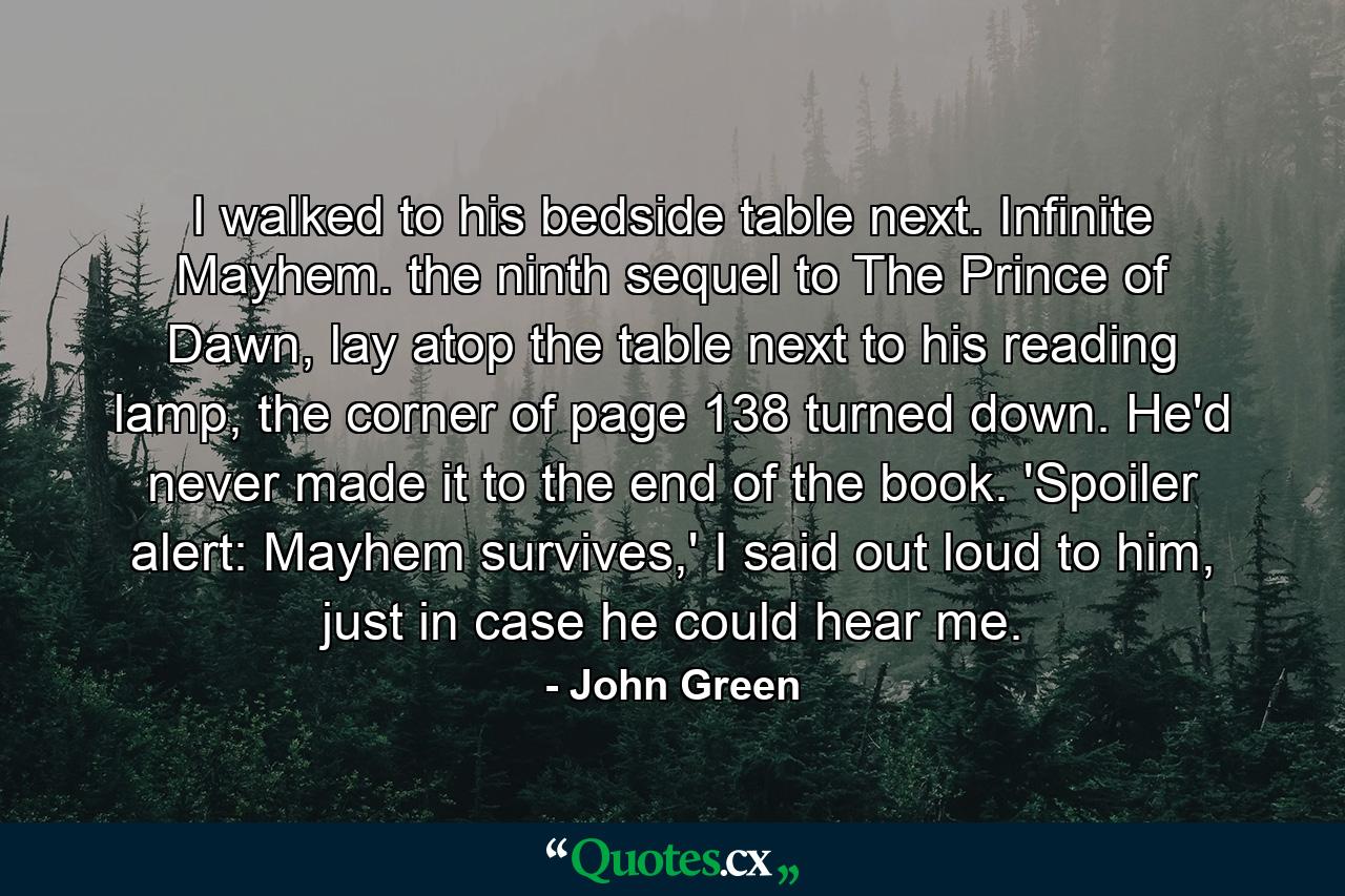 I walked to his bedside table next. Infinite Mayhem. the ninth sequel to The Prince of Dawn, lay atop the table next to his reading lamp, the corner of page 138 turned down. He'd never made it to the end of the book. 'Spoiler alert: Mayhem survives,' I said out loud to him, just in case he could hear me. - Quote by John Green