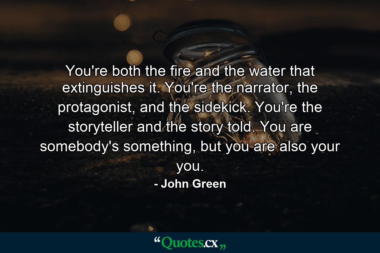 You're both the fire and the water that extinguishes it. You're the narrator, the protagonist, and the sidekick. You're the storyteller and the story told. You are somebody's something, but you are also your you. - Quote by John Green