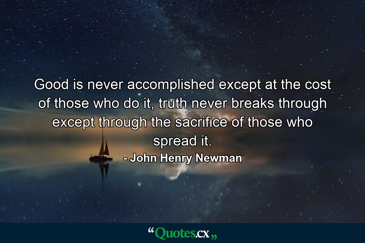 Good is never accomplished except at the cost of those who do it, truth never breaks through except through the sacrifice of those who spread it. - Quote by John Henry Newman