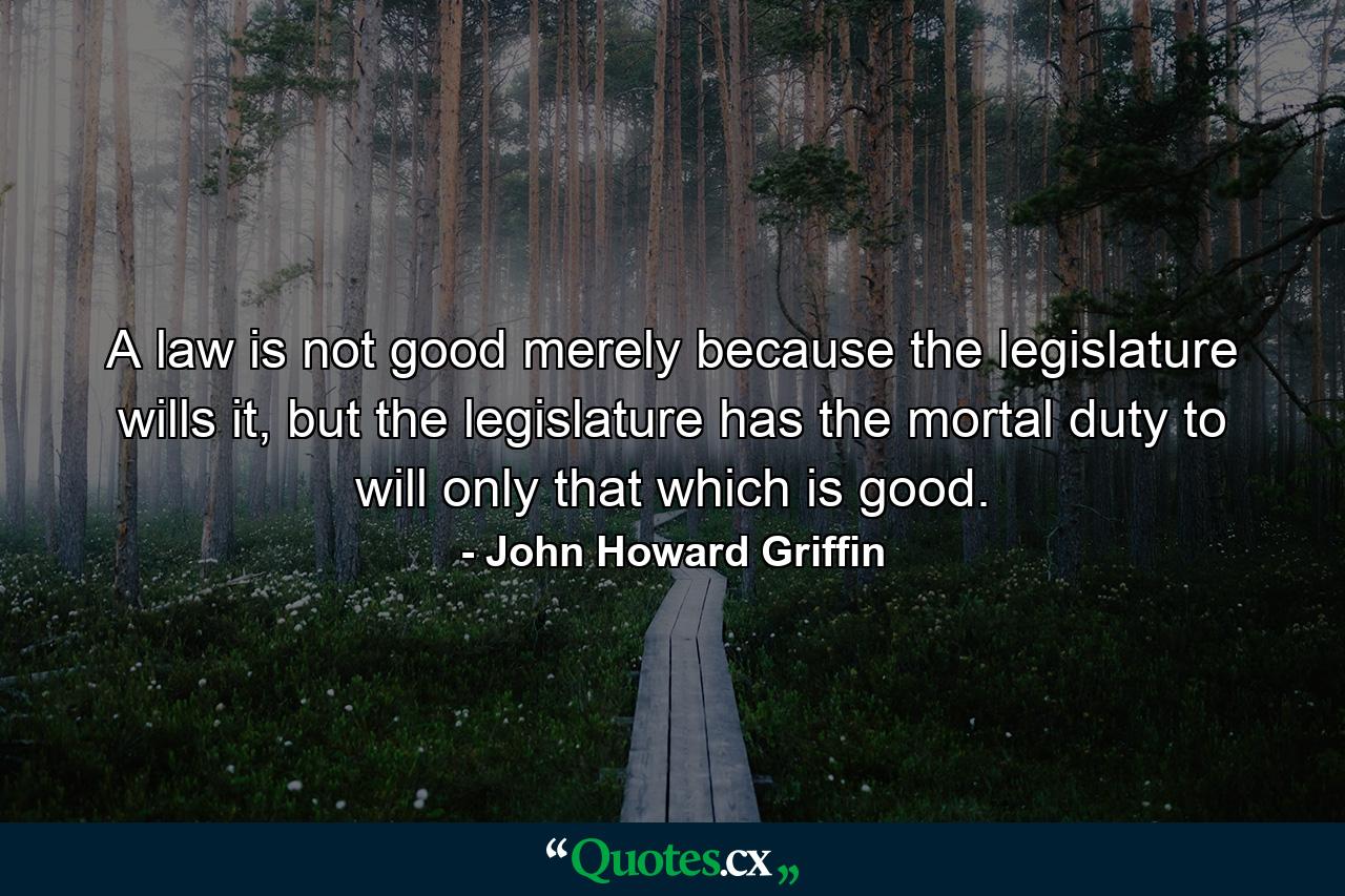 A law is not good merely because the legislature wills it, but the legislature has the mortal duty to will only that which is good. - Quote by John Howard Griffin