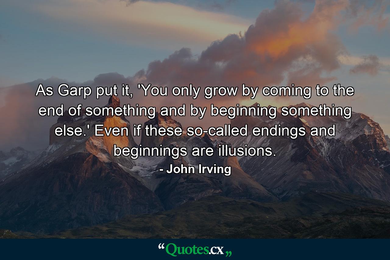 As Garp put it, 'You only grow by coming to the end of something and by beginning something else.' Even if these so-called endings and beginnings are illusions. - Quote by John Irving