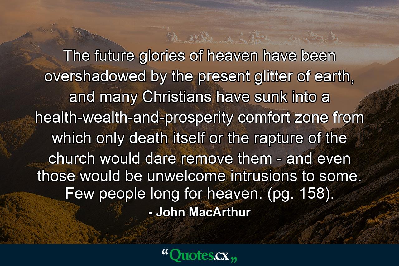 The future glories of heaven have been overshadowed by the present glitter of earth, and many Christians have sunk into a health-wealth-and-prosperity comfort zone from which only death itself or the rapture of the church would dare remove them - and even those would be unwelcome intrusions to some. Few people long for heaven. (pg. 158). - Quote by John MacArthur