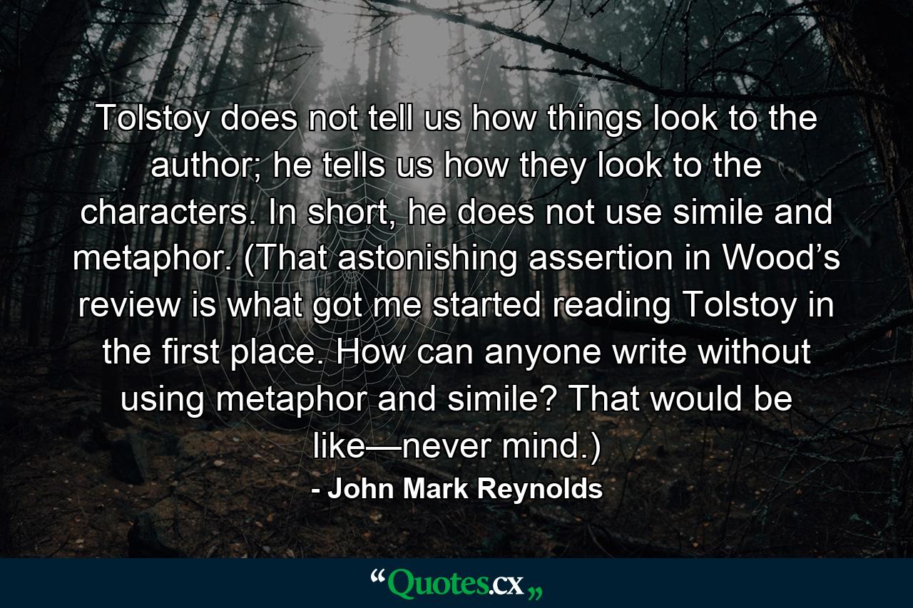 Tolstoy does not tell us how things look to the author; he tells us how they look to the characters. In short, he does not use simile and metaphor. (That astonishing assertion in Wood’s review is what got me started reading Tolstoy in the first place. How can anyone write without using metaphor and simile? That would be like—never mind.) - Quote by John Mark Reynolds