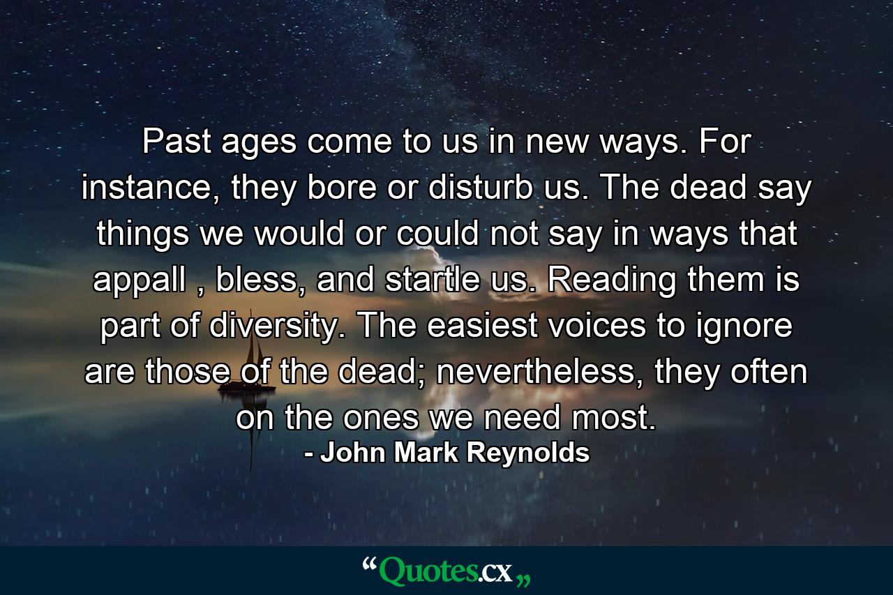 Past ages come to us in new ways. For instance, they bore or disturb us. The dead say things we would or could not say in ways that appall , bless, and startle us. Reading them is part of diversity. The easiest voices to ignore are those of the dead; nevertheless, they often on the ones we need most. - Quote by John Mark Reynolds