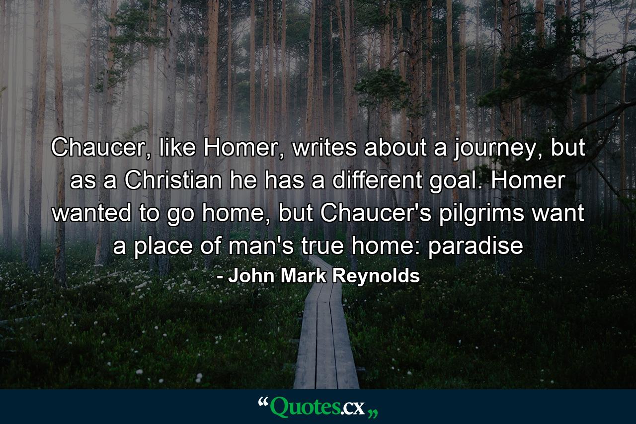 Chaucer, like Homer, writes about a journey, but as a Christian he has a different goal. Homer wanted to go home, but Chaucer's pilgrims want a place of man's true home: paradise - Quote by John Mark Reynolds