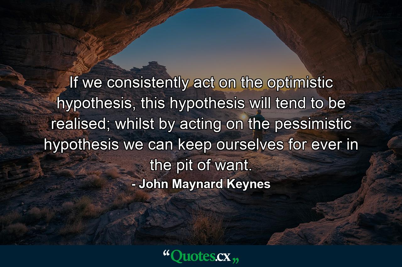 If we consistently act on the optimistic hypothesis, this hypothesis will tend to be realised; whilst by acting on the pessimistic hypothesis we can keep ourselves for ever in the pit of want. - Quote by John Maynard Keynes