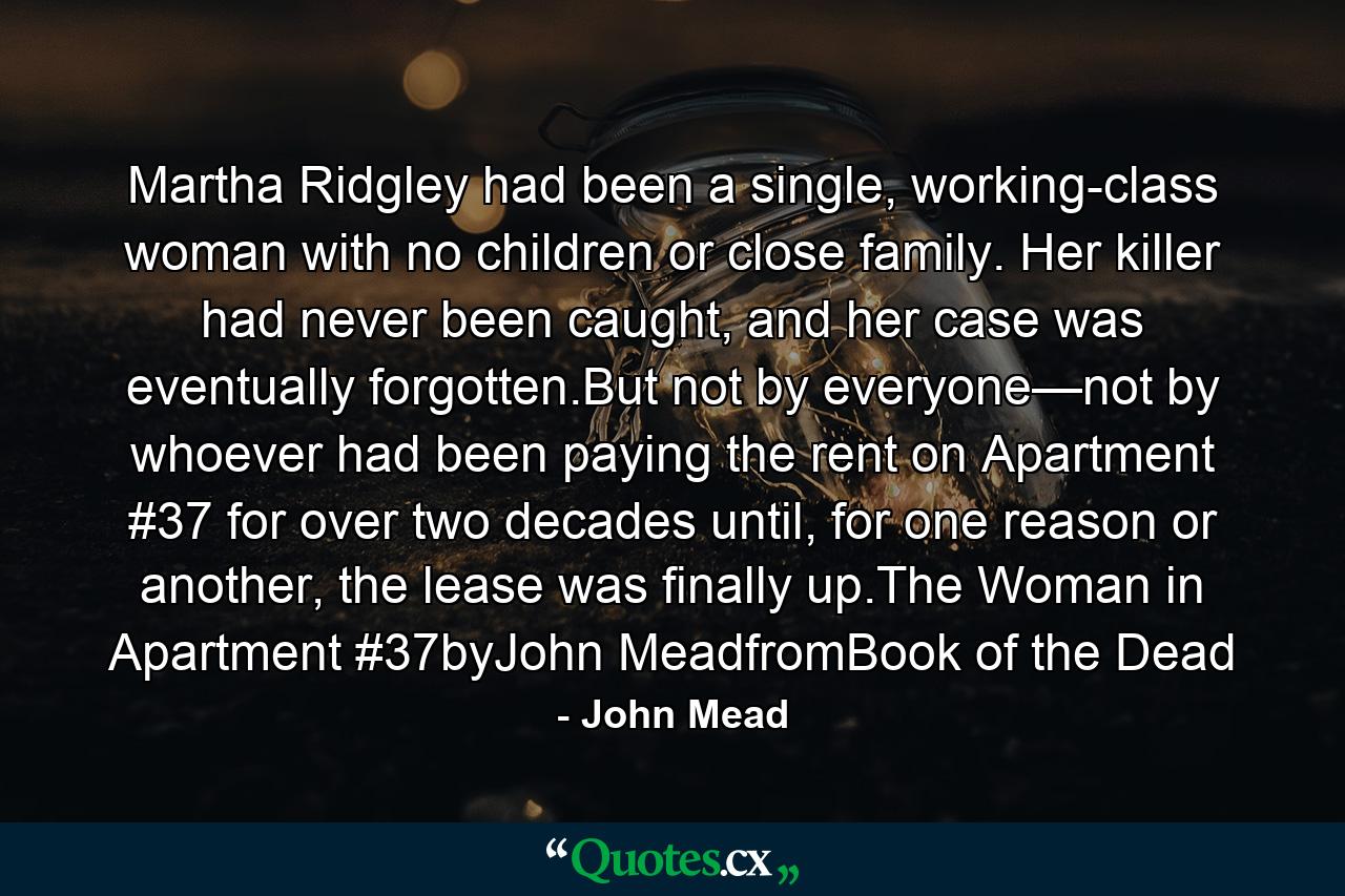 Martha Ridgley had been a single, working-class woman with no children or close family. Her killer had never been caught, and her case was eventually forgotten.But not by everyone—not by whoever had been paying the rent on Apartment #37 for over two decades until, for one reason or another, the lease was finally up.The Woman in Apartment #37byJohn MeadfromBook of the Dead - Quote by John Mead