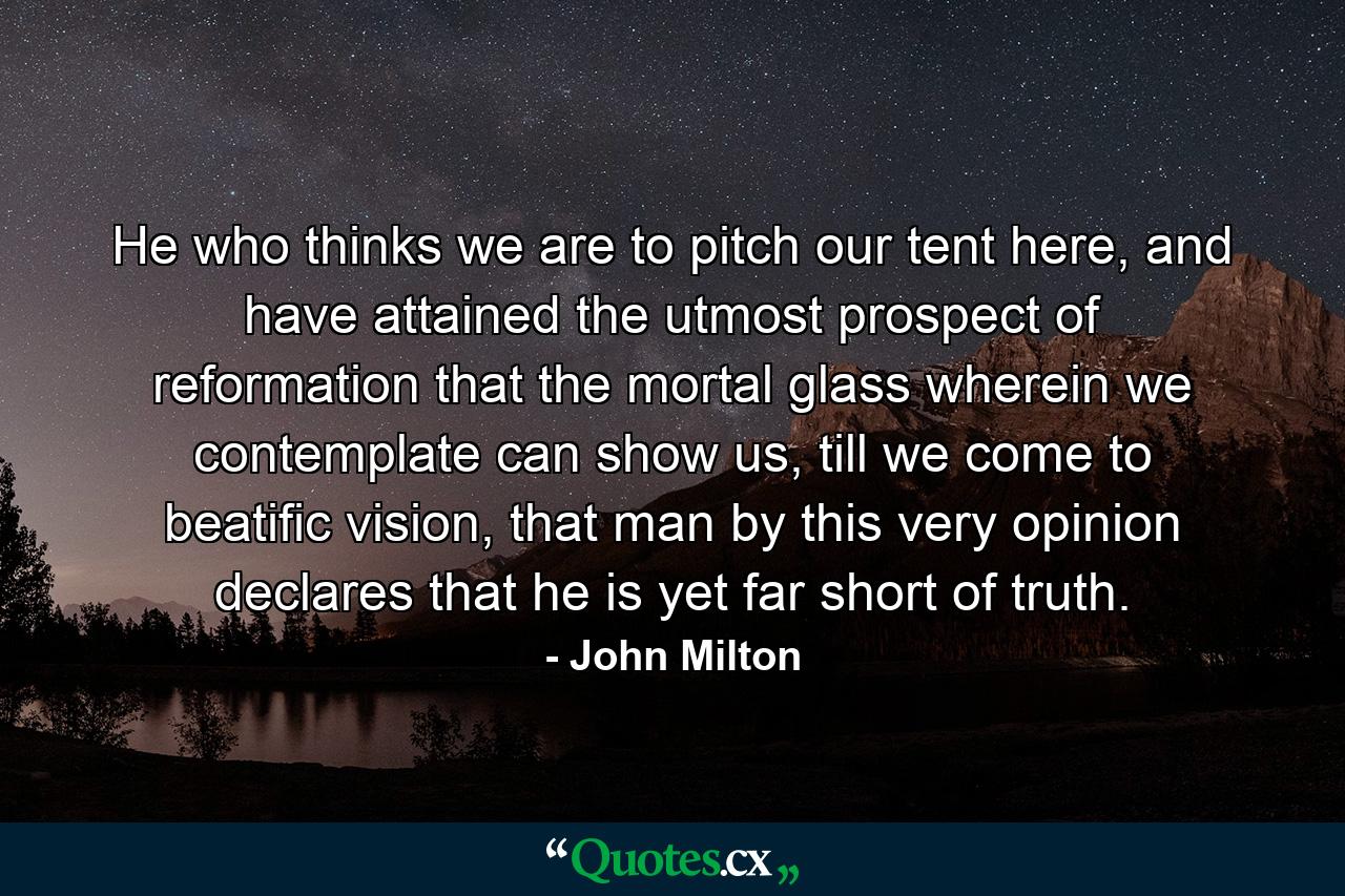 He who thinks we are to pitch our tent here, and have attained the utmost prospect of reformation that the mortal glass wherein we contemplate can show us, till we come to beatific vision, that man by this very opinion declares that he is yet far short of truth. - Quote by John Milton