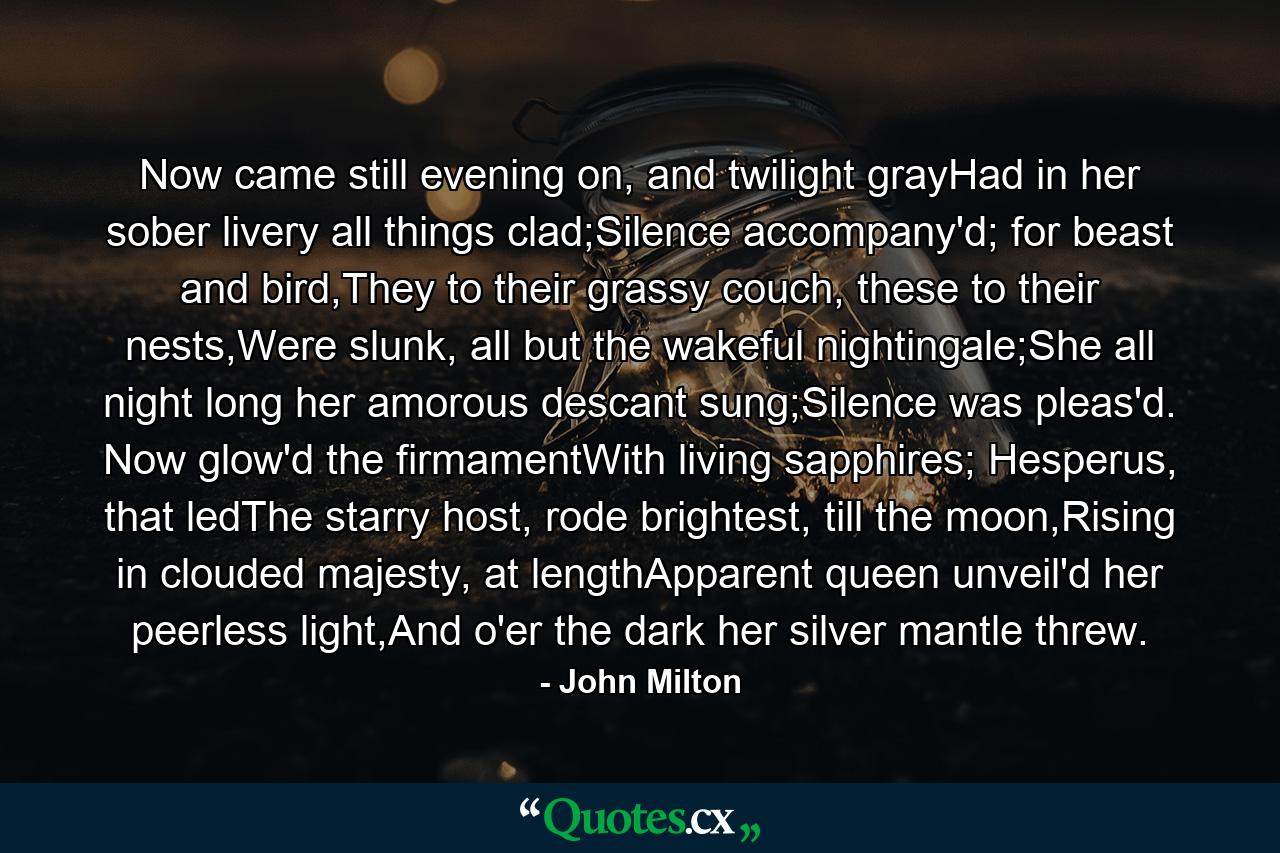 Now came still evening on, and twilight grayHad in her sober livery all things clad;Silence accompany'd; for beast and bird,They to their grassy couch, these to their nests,Were slunk, all but the wakeful nightingale;She all night long her amorous descant sung;Silence was pleas'd. Now glow'd the firmamentWith living sapphires; Hesperus, that ledThe starry host, rode brightest, till the moon,Rising in clouded majesty, at lengthApparent queen unveil'd her peerless light,And o'er the dark her silver mantle threw. - Quote by John Milton