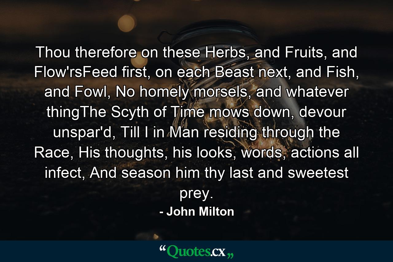 Thou therefore on these Herbs, and Fruits, and Flow'rsFeed first, on each Beast next, and Fish, and Fowl, No homely morsels, and whatever thingThe Scyth of Time mows down, devour unspar'd, Till I in Man residing through the Race, His thoughts, his looks, words, actions all infect, And season him thy last and sweetest prey. - Quote by John Milton