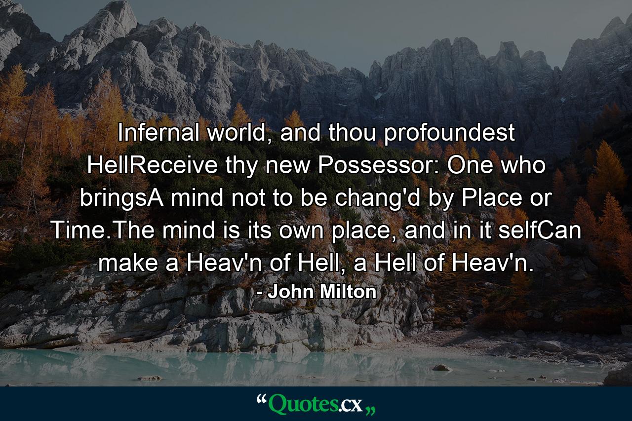 Infernal world, and thou profoundest HellReceive thy new Possessor: One who bringsA mind not to be chang'd by Place or Time.The mind is its own place, and in it selfCan make a Heav'n of Hell, a Hell of Heav'n. - Quote by John Milton