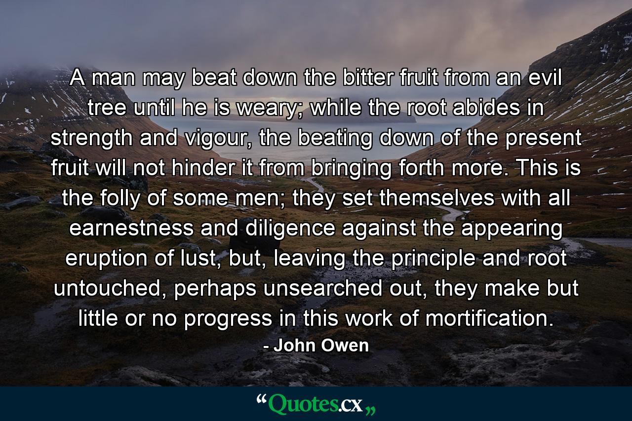 A man may beat down the bitter fruit from an evil tree until he is weary; while the root abides in strength and vigour, the beating down of the present fruit will not hinder it from bringing forth more. This is the folly of some men; they set themselves with all earnestness and diligence against the appearing eruption of lust, but, leaving the principle and root untouched, perhaps unsearched out, they make but little or no progress in this work of mortification. - Quote by John Owen