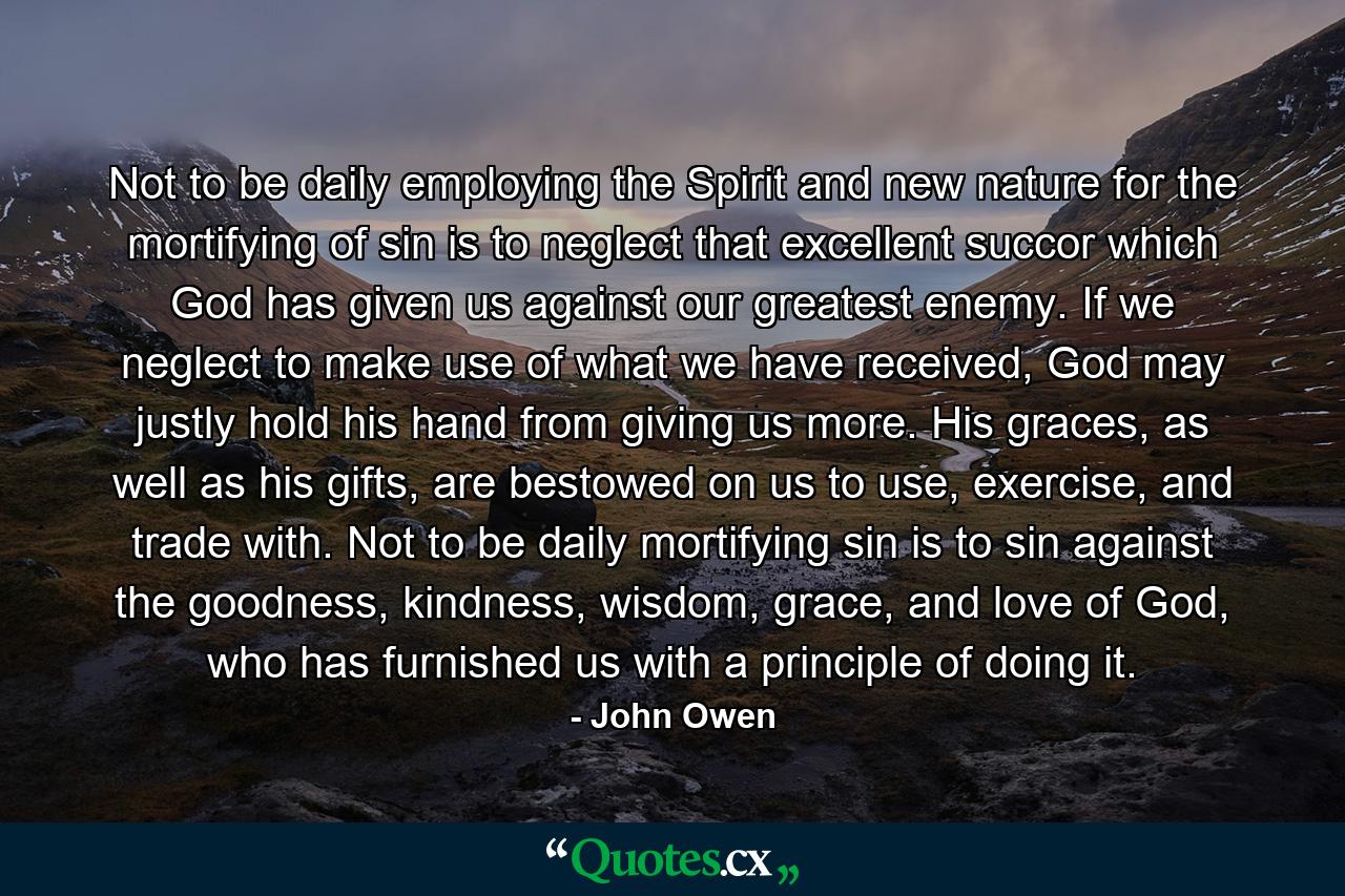 Not to be daily employing the Spirit and new nature for the mortifying of sin is to neglect that excellent succor which God has given us against our greatest enemy. If we neglect to make use of what we have received, God may justly hold his hand from giving us more. His graces, as well as his gifts, are bestowed on us to use, exercise, and trade with. Not to be daily mortifying sin is to sin against the goodness, kindness, wisdom, grace, and love of God, who has furnished us with a principle of doing it. - Quote by John Owen