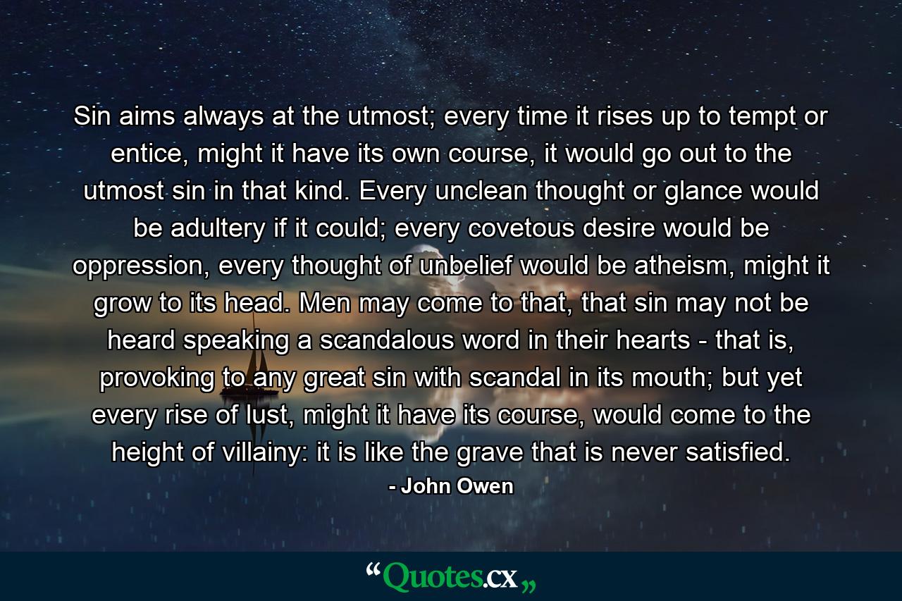 Sin aims always at the utmost; every time it rises up to tempt or entice, might it have its own course, it would go out to the utmost sin in that kind. Every unclean thought or glance would be adultery if it could; every covetous desire would be oppression, every thought of unbelief would be atheism, might it grow to its head. Men may come to that, that sin may not be heard speaking a scandalous word in their hearts - that is, provoking to any great sin with scandal in its mouth; but yet every rise of lust, might it have its course, would come to the height of villainy: it is like the grave that is never satisfied. - Quote by John Owen