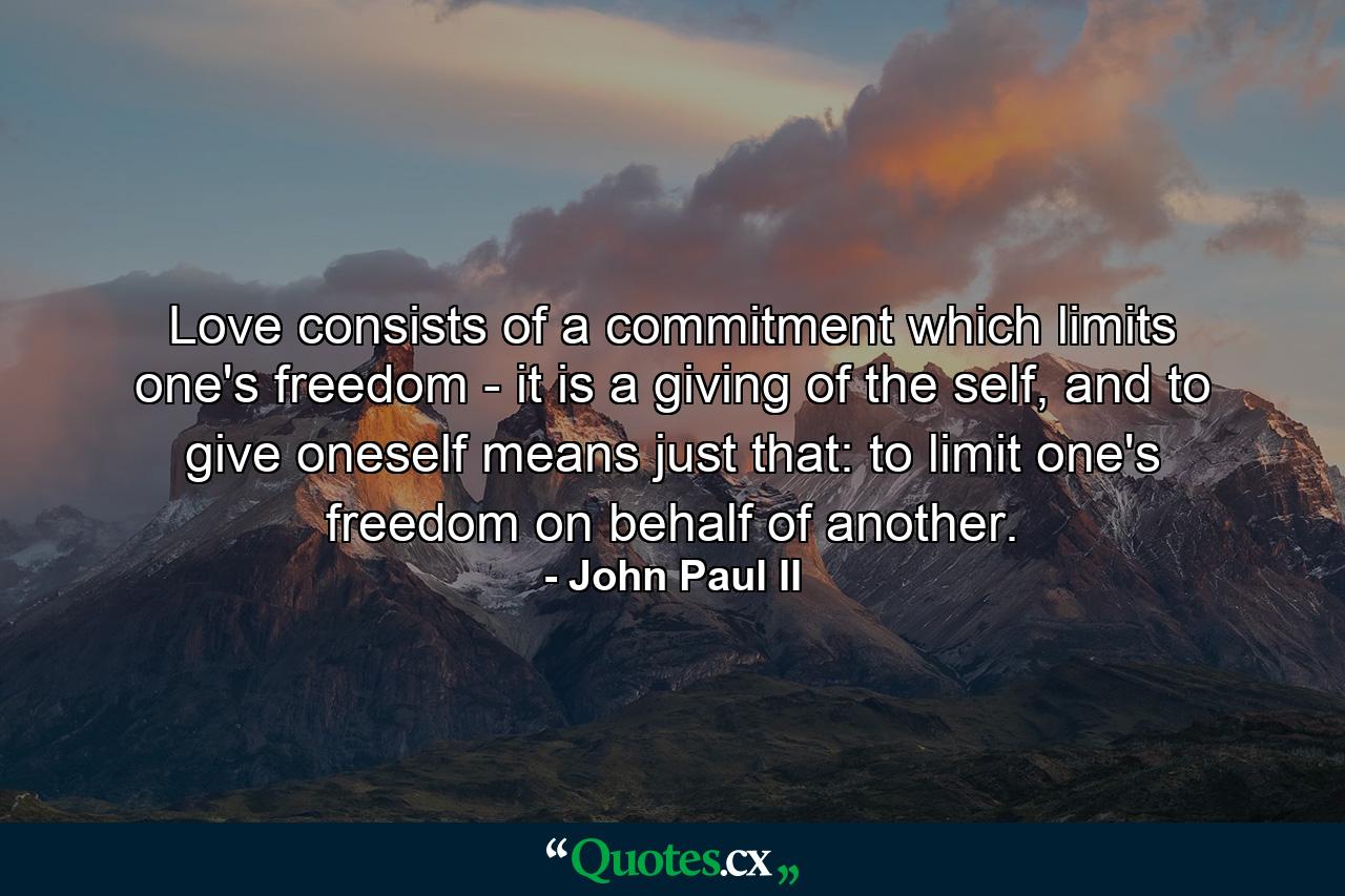 Love consists of a commitment which limits one's freedom - it is a giving of the self, and to give oneself means just that: to limit one's freedom on behalf of another. - Quote by John Paul II