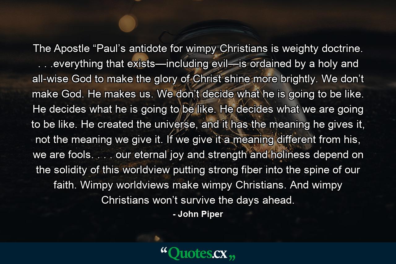 The Apostle “Paul’s antidote for wimpy Christians is weighty doctrine. . . .everything that exists—including evil—is ordained by a holy and all-wise God to make the glory of Christ shine more brightly. We don’t make God. He makes us. We don’t decide what he is going to be like. He decides what he is going to be like. He decides what we are going to be like. He created the universe, and it has the meaning he gives it, not the meaning we give it. If we give it a meaning different from his, we are fools. . . . our eternal joy and strength and holiness depend on the solidity of this worldview putting strong fiber into the spine of our faith. Wimpy worldviews make wimpy Christians. And wimpy Christians won’t survive the days ahead. - Quote by John Piper