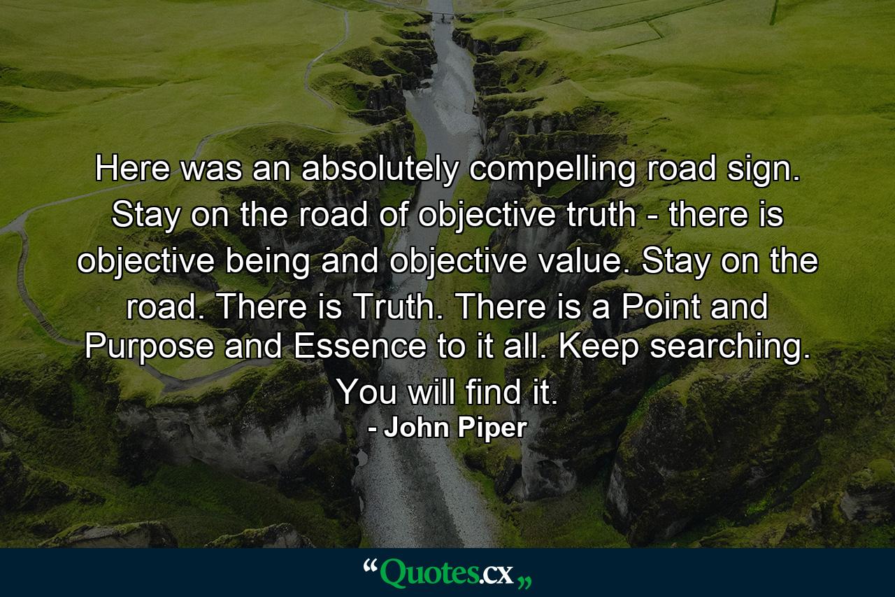 Here was an absolutely compelling road sign. Stay on the road of objective truth - there is objective being and objective value. Stay on the road. There is Truth. There is a Point and Purpose and Essence to it all. Keep searching. You will find it. - Quote by John Piper