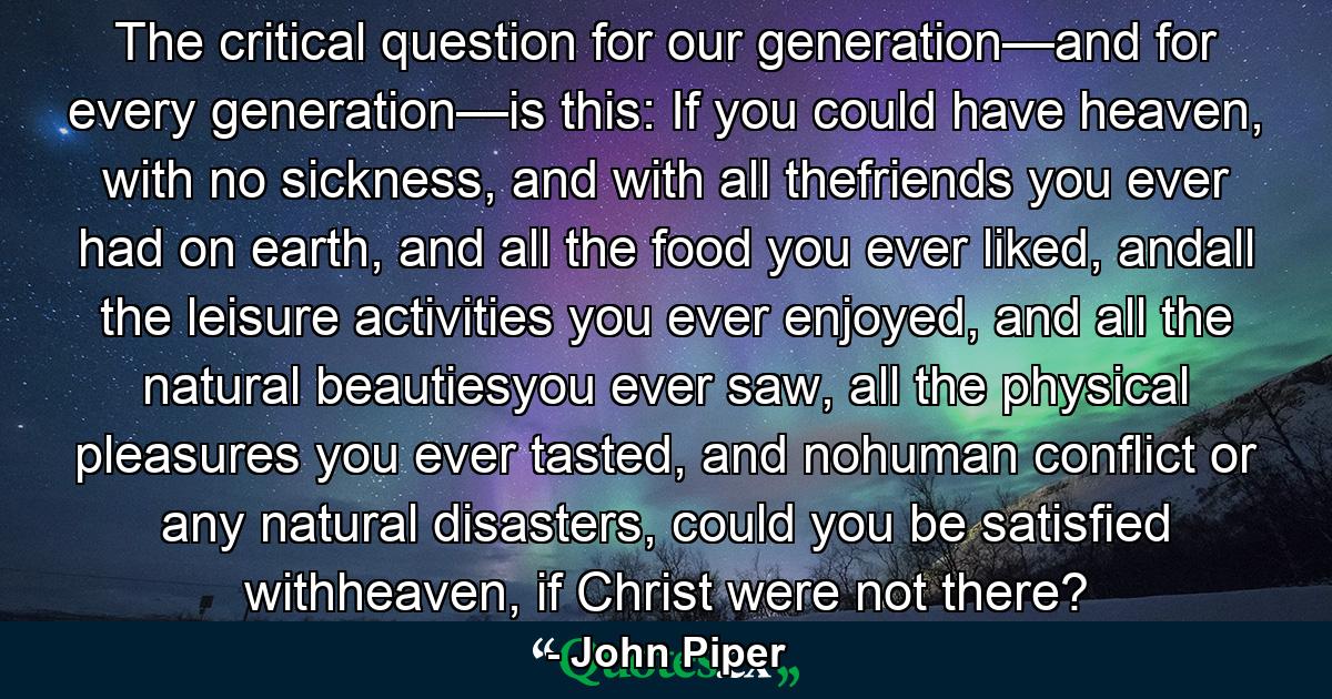 The critical question for our generation—and for every generation—is this: If you could have heaven, with no sickness, and with all thefriends you ever had on earth, and all the food you ever liked, andall the leisure activities you ever enjoyed, and all the natural beautiesyou ever saw, all the physical pleasures you ever tasted, and nohuman conflict or any natural disasters, could you be satisfied withheaven, if Christ were not there? - Quote by John Piper