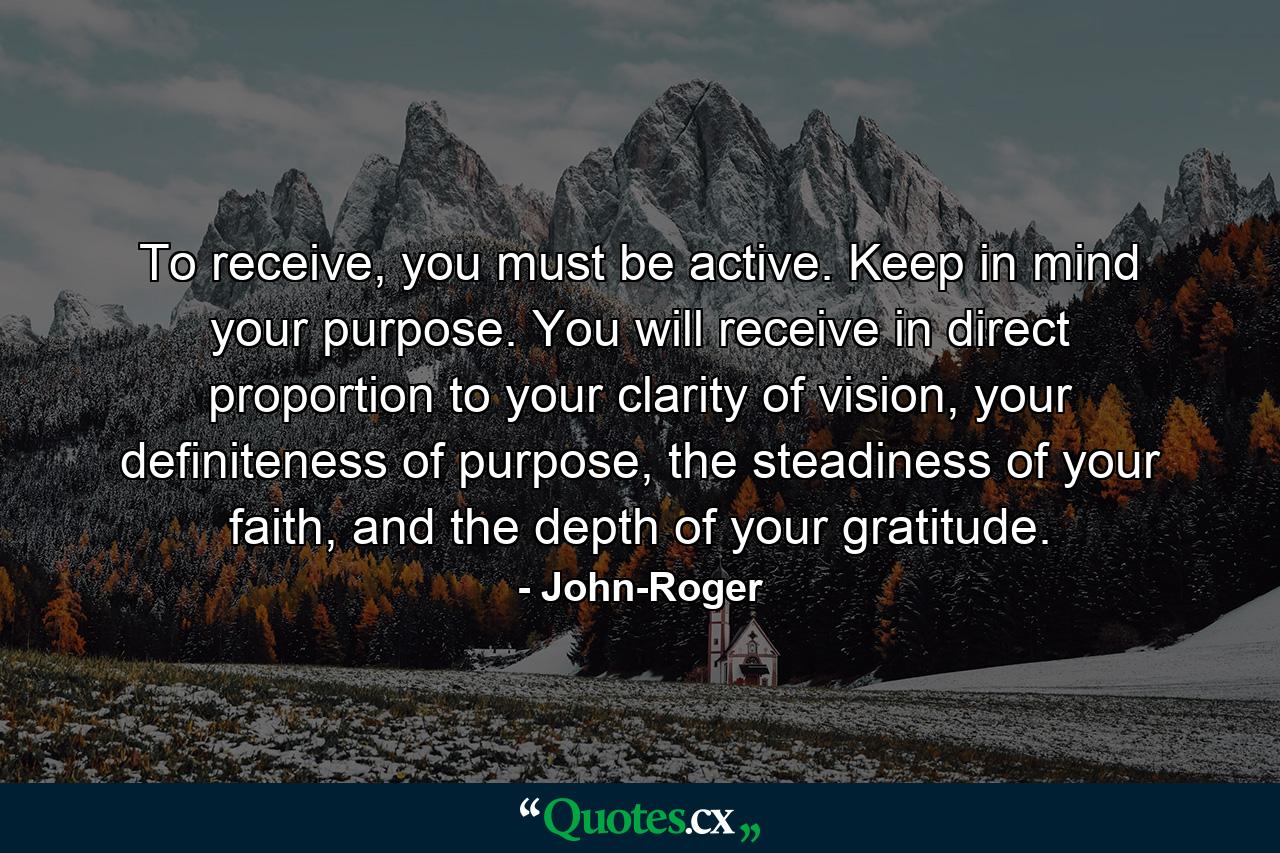 To receive, you must be active. Keep in mind your purpose. You will receive in direct proportion to your clarity of vision, your definiteness of purpose, the steadiness of your faith, and the depth of your gratitude. - Quote by John-Roger