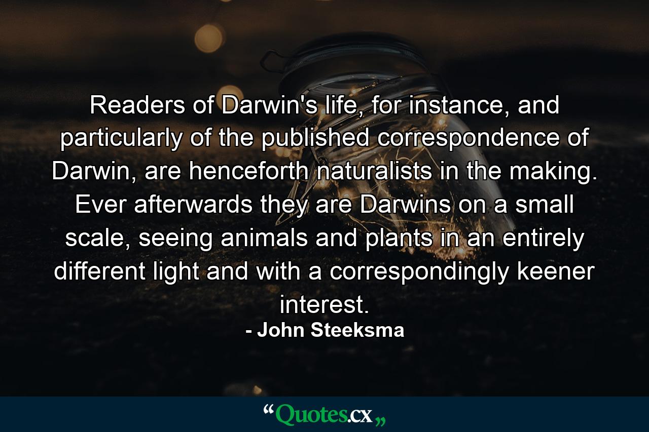 Readers of Darwin's life, for instance, and particularly of the published correspondence of Darwin, are henceforth naturalists in the making. Ever afterwards they are Darwins on a small scale, seeing animals and plants in an entirely different light and with a correspondingly keener interest. - Quote by John Steeksma