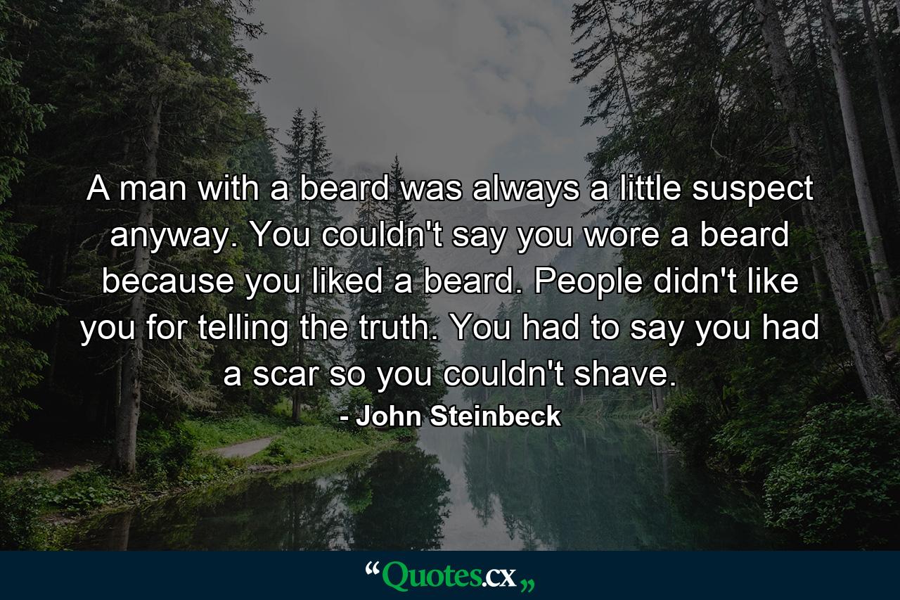 A man with a beard was always a little suspect anyway. You couldn't say you wore a beard because you liked a beard. People didn't like you for telling the truth. You had to say you had a scar so you couldn't shave. - Quote by John Steinbeck