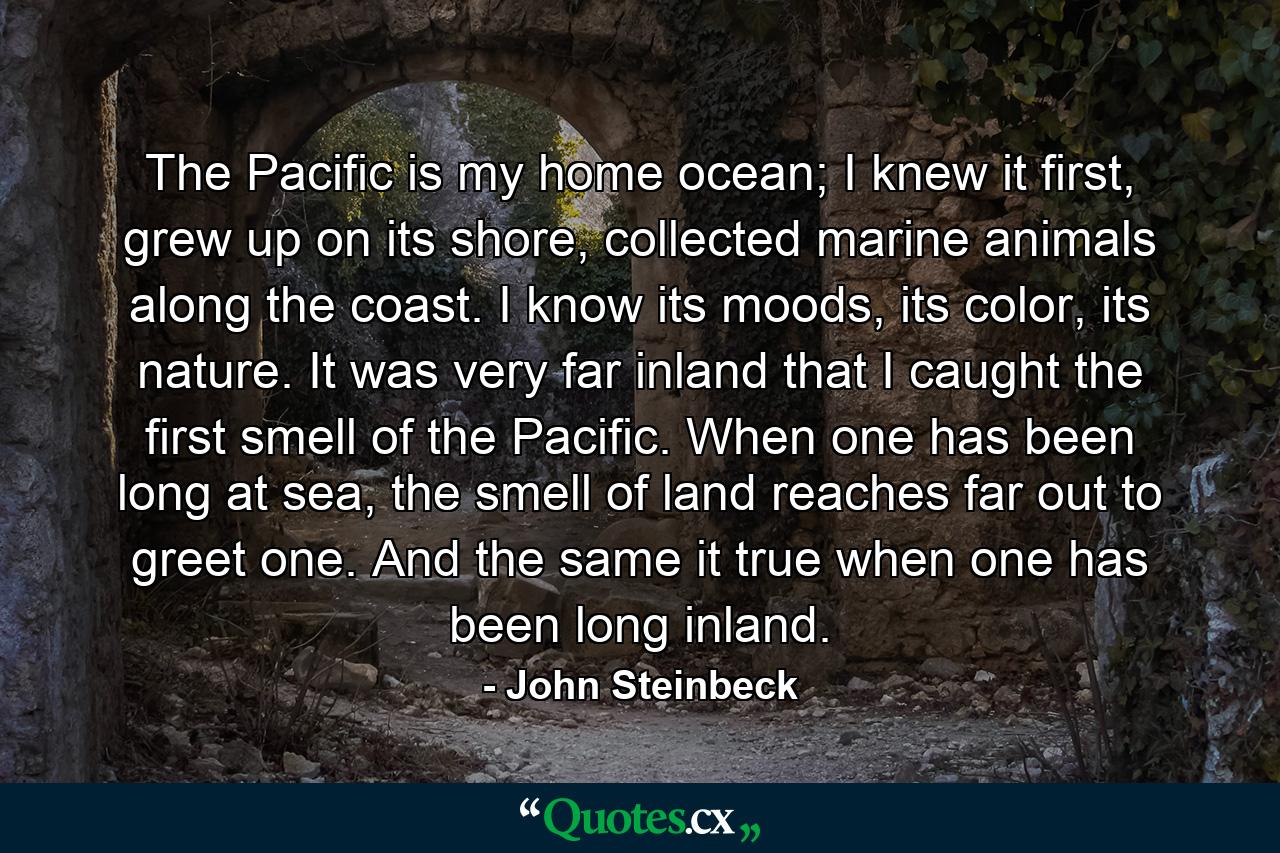 The Pacific is my home ocean; I knew it first, grew up on its shore, collected marine animals along the coast. I know its moods, its color, its nature. It was very far inland that I caught the first smell of the Pacific. When one has been long at sea, the smell of land reaches far out to greet one. And the same it true when one has been long inland. - Quote by John Steinbeck