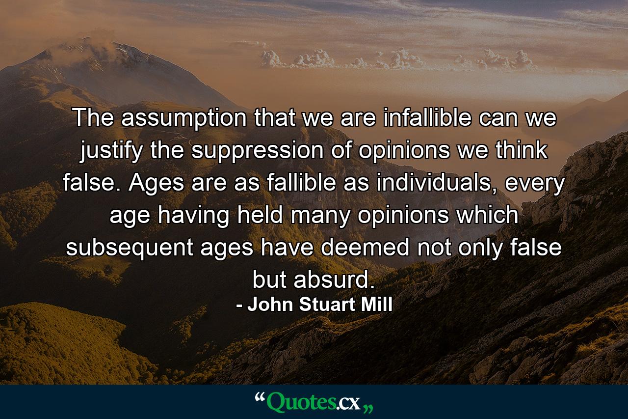 The assumption that we are infallible can we justify the suppression of opinions we think false. Ages are as fallible as individuals, every age having held many opinions which subsequent ages have deemed not only false but absurd. - Quote by John Stuart Mill