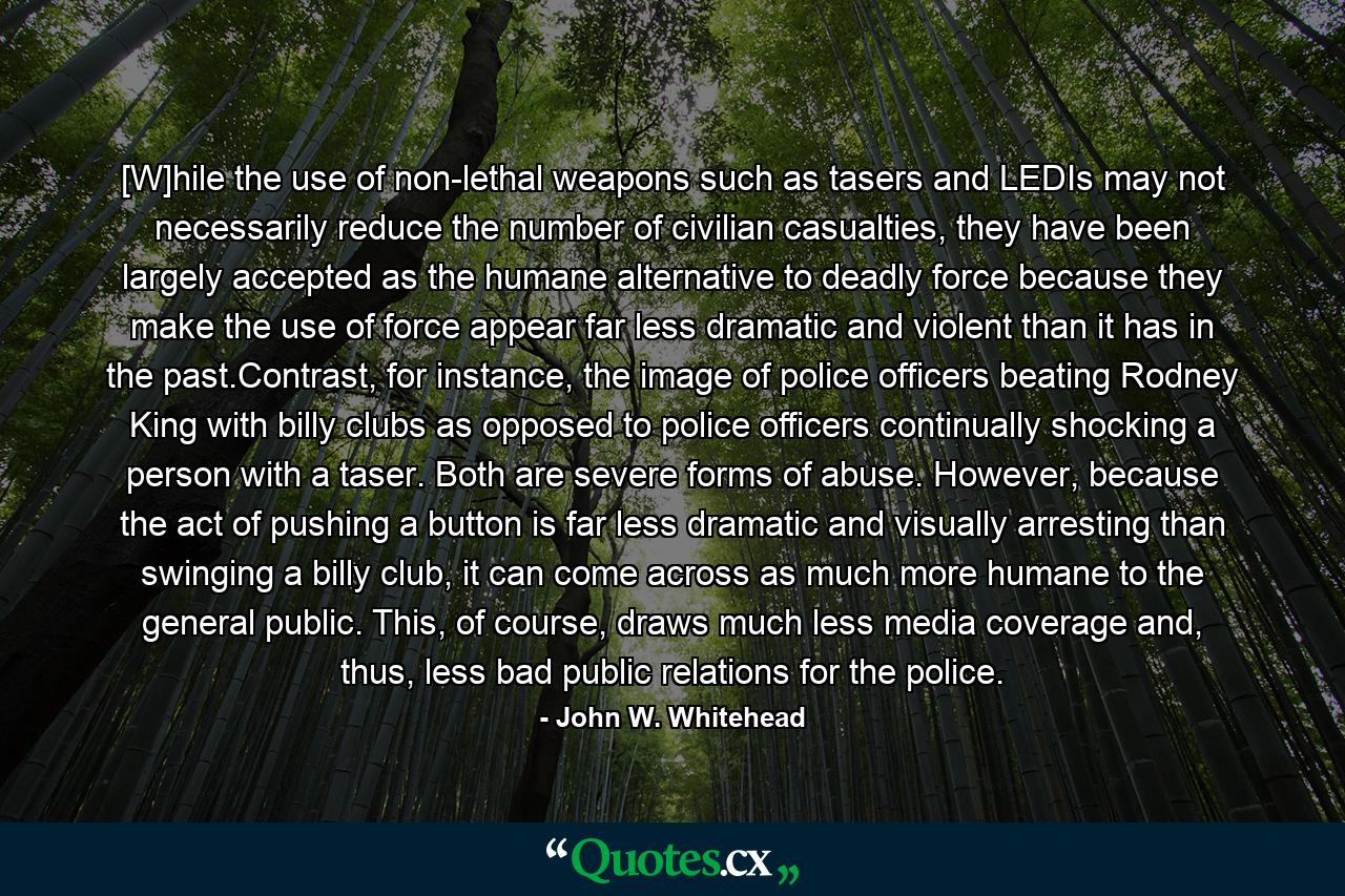 [W]hile the use of non-lethal weapons such as tasers and LEDIs may not necessarily reduce the number of civilian casualties, they have been largely accepted as the humane alternative to deadly force because they make the use of force appear far less dramatic and violent than it has in the past.Contrast, for instance, the image of police officers beating Rodney King with billy clubs as opposed to police officers continually shocking a person with a taser. Both are severe forms of abuse. However, because the act of pushing a button is far less dramatic and visually arresting than swinging a billy club, it can come across as much more humane to the general public. This, of course, draws much less media coverage and, thus, less bad public relations for the police. - Quote by John W. Whitehead