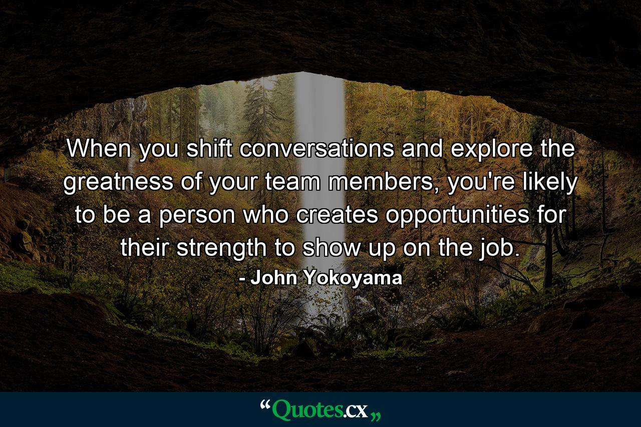 When you shift conversations and explore the greatness of your team members, you're likely to be a person who creates opportunities for their strength to show up on the job. - Quote by John Yokoyama