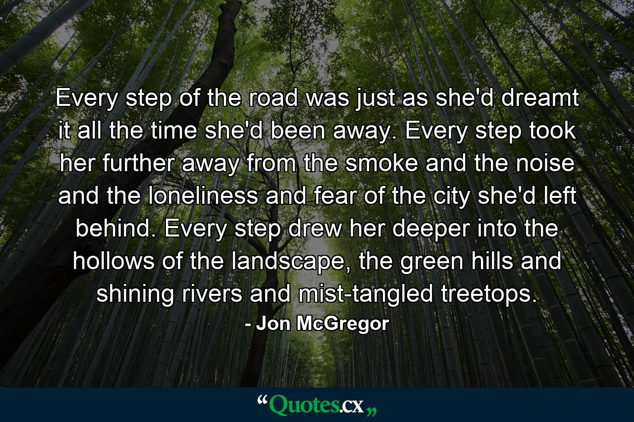 Every step of the road was just as she'd dreamt it all the time she'd been away. Every step took her further away from the smoke and the noise and the loneliness and fear of the city she'd left behind. Every step drew her deeper into the hollows of the landscape, the green hills and shining rivers and mist-tangled treetops. - Quote by Jon McGregor