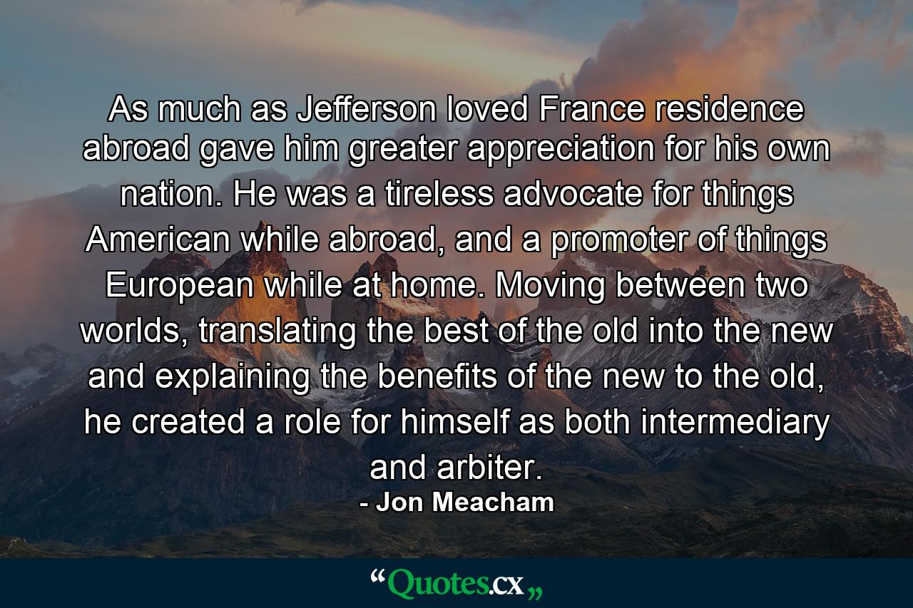 As much as Jefferson loved France residence abroad gave him greater appreciation for his own nation. He was a tireless advocate for things American while abroad, and a promoter of things European while at home. Moving between two worlds, translating the best of the old into the new and explaining the benefits of the new to the old, he created a role for himself as both intermediary and arbiter. - Quote by Jon Meacham