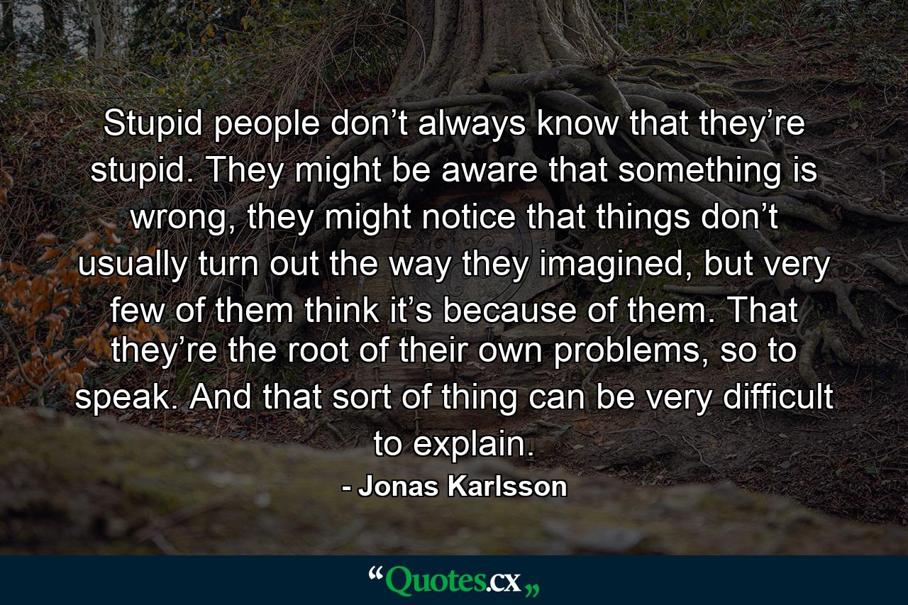 Stupid people don’t always know that they’re stupid. They might be aware that something is wrong, they might notice that things don’t usually turn out the way they imagined, but very few of them think it’s because of them. That they’re the root of their own problems, so to speak. And that sort of thing can be very difficult to explain. - Quote by Jonas Karlsson