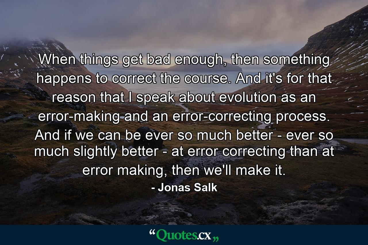 When things get bad enough, then something happens to correct the course. And it's for that reason that I speak about evolution as an error-making and an error-correcting process. And if we can be ever so much better - ever so much slightly better - at error correcting than at error making, then we'll make it. - Quote by Jonas Salk