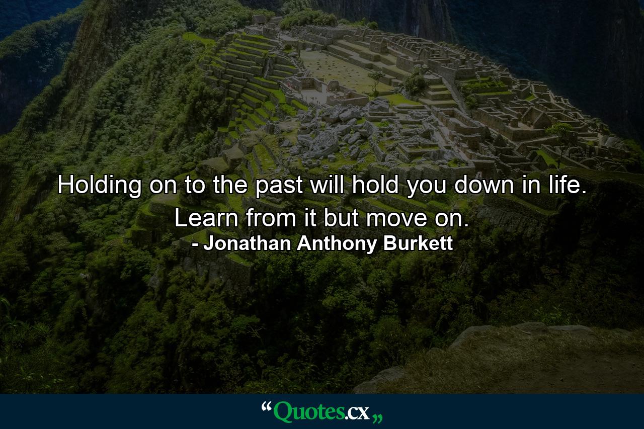 Holding on to the past will hold you down in life. Learn from it but move on. - Quote by Jonathan Anthony Burkett