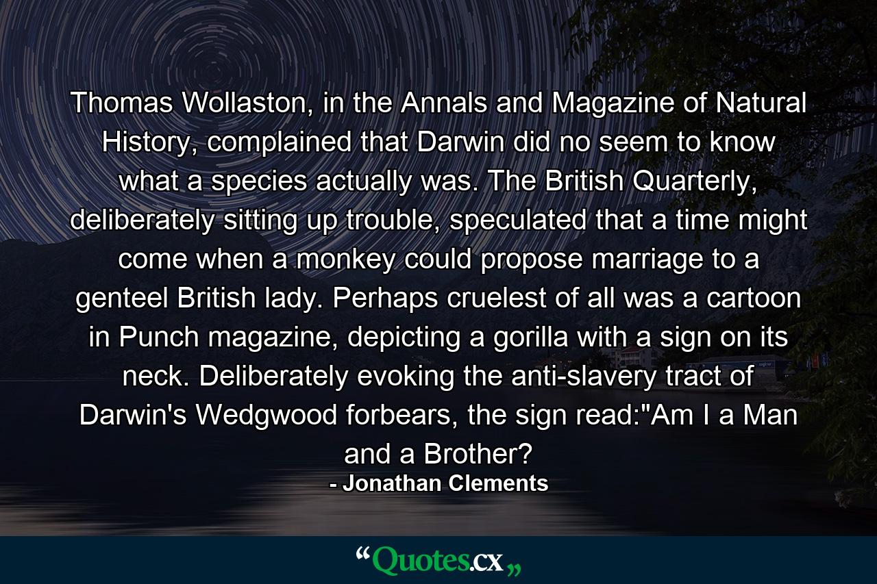 Thomas Wollaston, in the Annals and Magazine of Natural History, complained that Darwin did no seem to know what a species actually was. The British Quarterly, deliberately sitting up trouble, speculated that a time might come when a monkey could propose marriage to a genteel British lady. Perhaps cruelest of all was a cartoon in Punch magazine, depicting a gorilla with a sign on its neck. Deliberately evoking the anti-slavery tract of Darwin's Wedgwood forbears, the sign read: