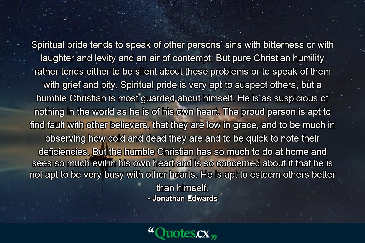 Spiritual pride tends to speak of other persons’ sins with bitterness or with laughter and levity and an air of contempt. But pure Christian humility rather tends either to be silent about these problems or to speak of them with grief and pity. Spiritual pride is very apt to suspect others, but a humble Christian is most guarded about himself. He is as suspicious of nothing in the world as he is of his own heart. The proud person is apt to find fault with other believers, that they are low in grace, and to be much in observing how cold and dead they are and to be quick to note their deficiencies. But the humble Christian has so much to do at home and sees so much evil in his own heart and is so concerned about it that he is not apt to be very busy with other hearts. He is apt to esteem others better than himself. - Quote by Jonathan Edwards