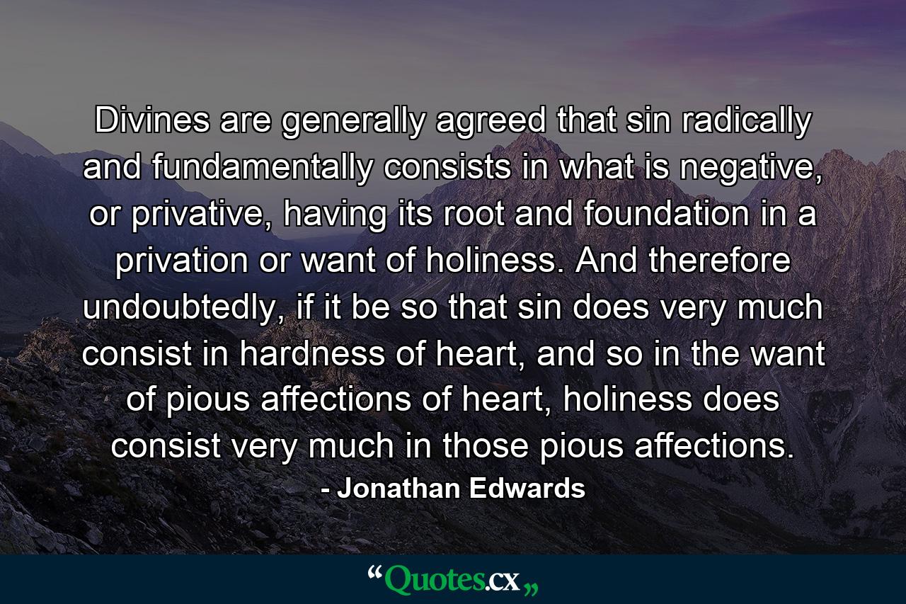 Divines are generally agreed that sin radically and fundamentally consists in what is negative, or privative, having its root and foundation in a privation or want of holiness. And therefore undoubtedly, if it be so that sin does very much consist in hardness of heart, and so in the want of pious affections of heart, holiness does consist very much in those pious affections. - Quote by Jonathan Edwards