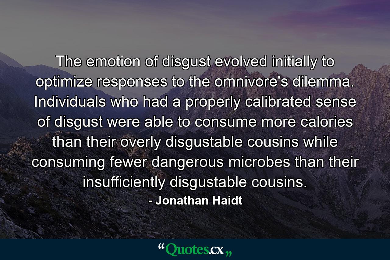 The emotion of disgust evolved initially to optimize responses to the omnivore's dilemma. Individuals who had a properly calibrated sense of disgust were able to consume more calories than their overly disgustable cousins while consuming fewer dangerous microbes than their insufficiently disgustable cousins. - Quote by Jonathan Haidt