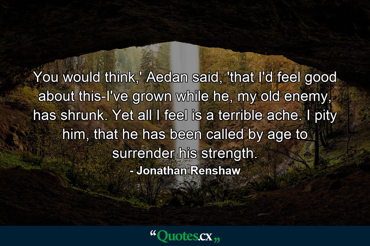 You would think,' Aedan said, 'that I'd feel good about this-I've grown while he, my old enemy, has shrunk. Yet all I feel is a terrible ache. I pity him, that he has been called by age to surrender his strength. - Quote by Jonathan Renshaw