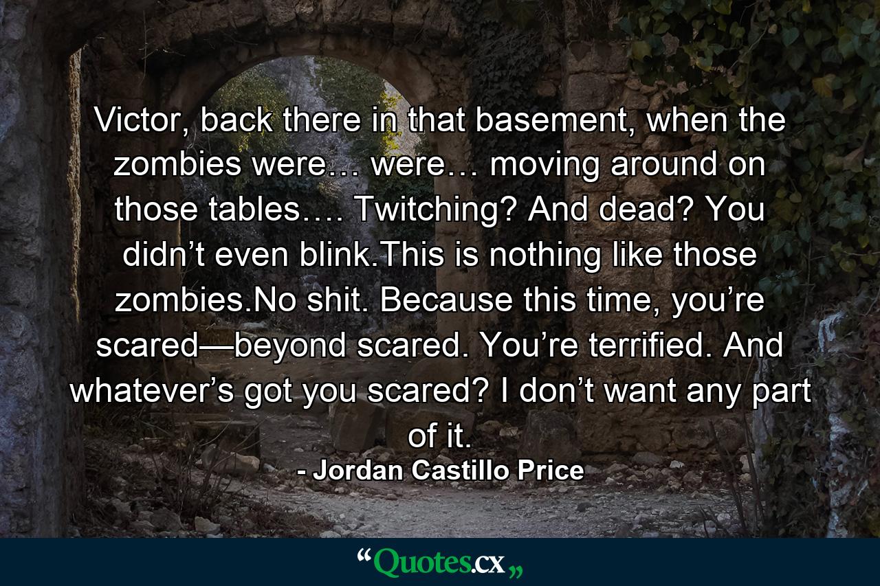 Victor, back there in that basement, when the zombies were… were… moving around on those tables…. Twitching? And dead? You didn’t even blink.This is nothing like those zombies.No shit. Because this time, you’re scared—beyond scared. You’re terrified. And whatever’s got you scared? I don’t want any part of it. - Quote by Jordan Castillo Price